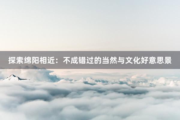 探索绵阳相近：不成错过的当然与文化好意思景