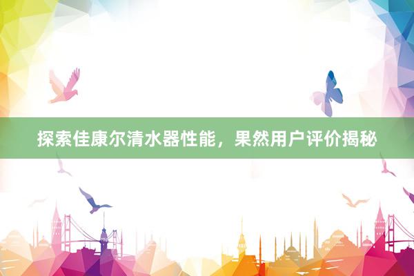 探索佳康尔清水器性能，果然用户评价揭秘