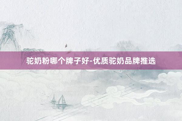 驼奶粉哪个牌子好-优质驼奶品牌推选