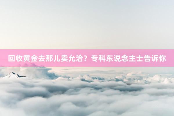 回收黄金去那儿卖允洽？专科东说念主士告诉你