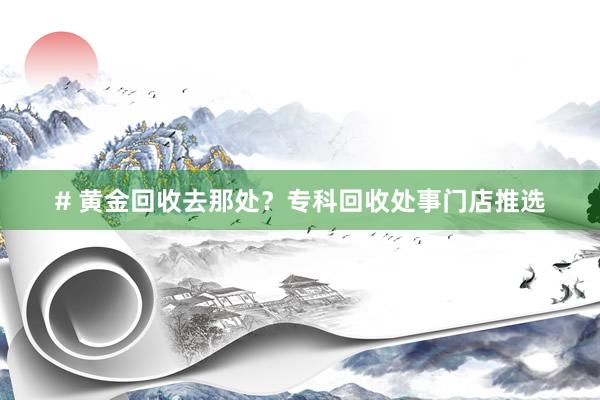 # 黄金回收去那处？专科回收处事门店推选